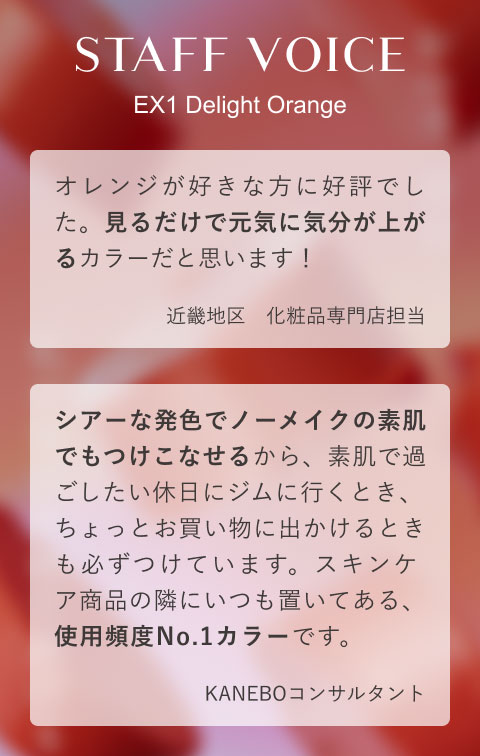 STAFF VOICE EX1 Delight Orange オレンジが好きな方に好評でした。見るだけで元気に気分が上がるカラーだと思います!(近畿地区 化粧品専門店担当)シアーな発色でノーメイクの素肌でもつけこなせるから、素肌で過ごしたい休日にジムに行くとき、ちょっとお買い物に出かけるときも必ずつけています。スキンケア商品の隣にいつも置いてある、使用頻度No.1カラーです。(KANEBOコンサルタント)