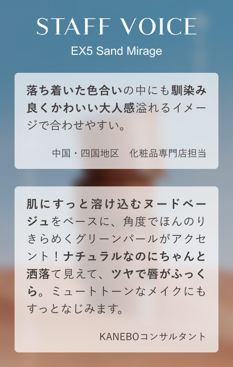 STAFF VOICE EX5 Sand Mirage 落ち着いた色合いの中にも馴染み良くかわいい大人感溢れるイメージで合わせやすい。(中国・四国地区 化粧品専門店担当)肌にすっと溶け込むヌードベージュをベースに、角度でほんのりきらめくグリーンパールがアクセント!ナチュラルなのにちゃんと洒落て見えて、ツヤで唇がふっくら。ミュートトーンなメイクにもすっとなじみます。(KANEBOコンサルタント)