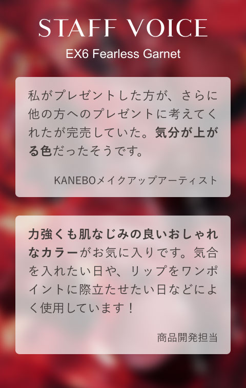 STAFF VOICE EX6 Fearless Garnet 私がプレゼントした方が、さらに他の方へのプレゼントに考えてくれたが完売していた。気分が上がる色だったそうです。(KANEBOメイクアップアーティスト)力強くも肌なじみの良いおしゃれなカラーがお気に入りです。気合を入れたい日や、リップをワンポイントに際立たせたい日などによく使用しています!(商品開発担当)
