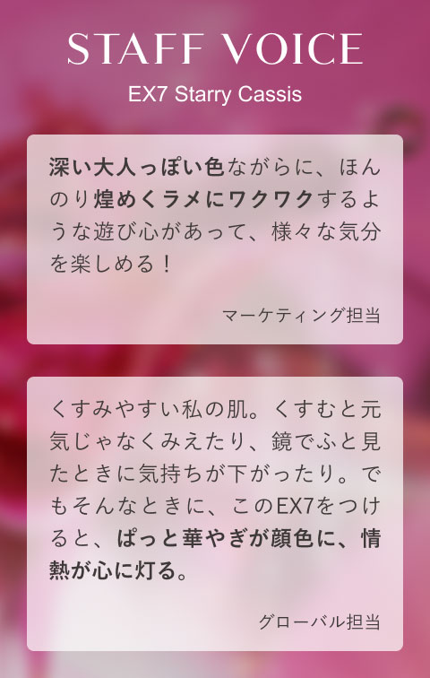 STAFF VOICE EX7 Starry Cassis 深い大人っぽい色ながらに、ほんのり煌めくラメにワクワクするような遊び心があって、様々な気分を楽しめる!(マーケティング担当)くすみやすい私の肌。くすむと元気じゃなくみえたり、鏡でふと見たときに気持ちが下がったり。でもそんなときに、このEX7をつけると、ぱっと華やぎが顔色に、情熱が心に灯る。(グローバル担当)