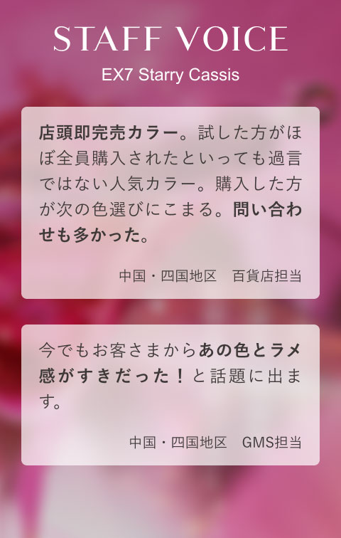 STAFF VOICE EX7 Starry Cassis 店頭即完売カラー。試した方がほぼ全員購入されたといっても過言ではない人気カラー。購入した方が次の色選びにこまる。問い合わせも多かった。(中国・四国地区 百貨店担当)今でもお客さまからあの色とラメ感がすきだった!と話題に出ます。(中国・四国地区 GMS担当)