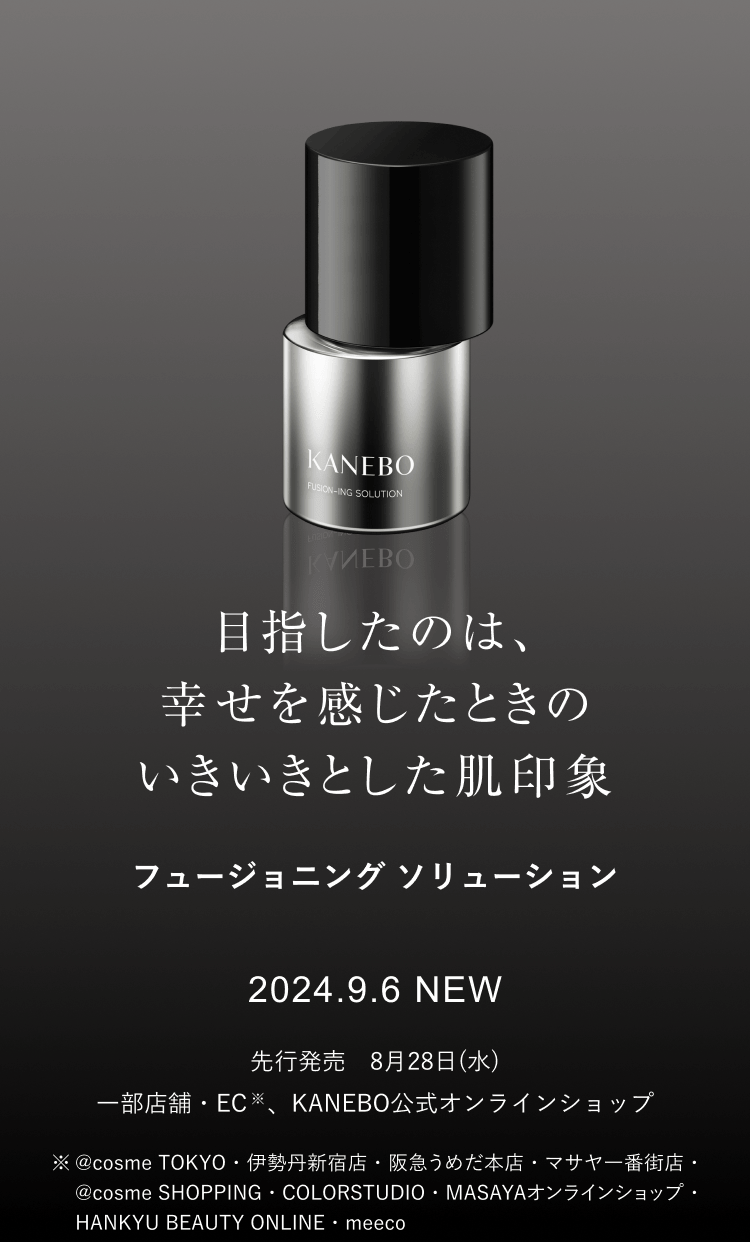 目指したのは、 幸せを感じたときの いきいきとした肌印象 フュージョニング ソリューション 2024.9.6 NEW 先行発売　8月28日(水)一部店舗・EC※、KANEBO公式オンラインショップ ※@cosme TOKYO・伊勢丹新宿店・阪急うめだ本店・マサヤ一番街店・@cosme SHOPPING・COLORSTUDIO・MASAYAオンラインショップ・HANKYU BEAUTY ONLINE・meeco