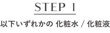 STEP1 以下いずれかの 化粧水 / 化粧液
