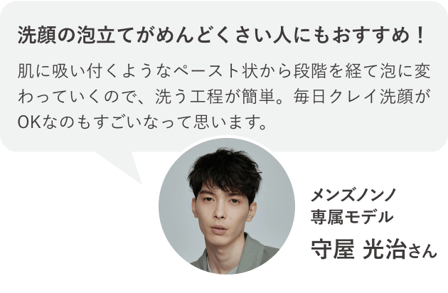 洗顔の泡立てがめんどくさい人にもおすすめ！肌に吸い付くようなペースト状から段階を経て泡に変わっていくので、洗う工程が簡単。毎日クレイ洗顔がOKなのもすごいなって思います。メンズノンノ専属モデル 守屋 光治さん