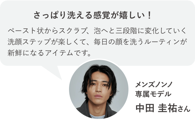 さっぱり洗える感覚が嬉しい！ペースト状からスクラブ、泡へと三段階に変化していく洗顔ステップが楽しくて、毎日の顔を洗うルーティンが新鮮になるアイテムです。メンズノンノ専属モデル 中田 圭祐さん