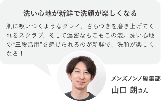 洗い心地が新鮮で洗顔が楽しくなる 肌に吸いつくようなクレイ、ざらつきを磨き上げてくれるスクラブ、そして濃密なもこもこの泡。洗い心地の“三段活用”を感じられるのが新鮮で、洗顔が楽しくなる！メンズノンノ編集部 山口 朗さん