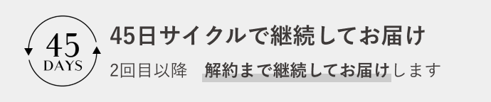 45日サイクルで継続してお届け 2回目以降 解約まで継続してお届けします