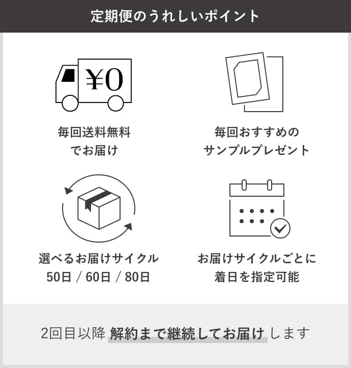 定期便サービス特典 毎回送料無料でお届け 毎回おすすめのサンプルプレゼント 選べるお届けサイクル50日/60日/80日 お届けサイクルごとに着日を指定可能 2回目以降 解約まで継続してお届けします