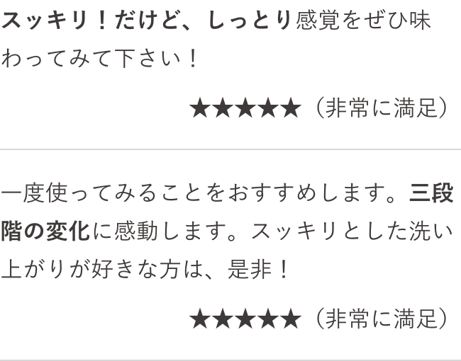 スッキリ!だけど、しっとり感覚をぜひ味わってみて下さい!(非常に満足) 一度使ってみることをおすすめします。三段階の変化に感動します。スッキリとした洗い上がりが好きな方は、是非!(非常に満足)