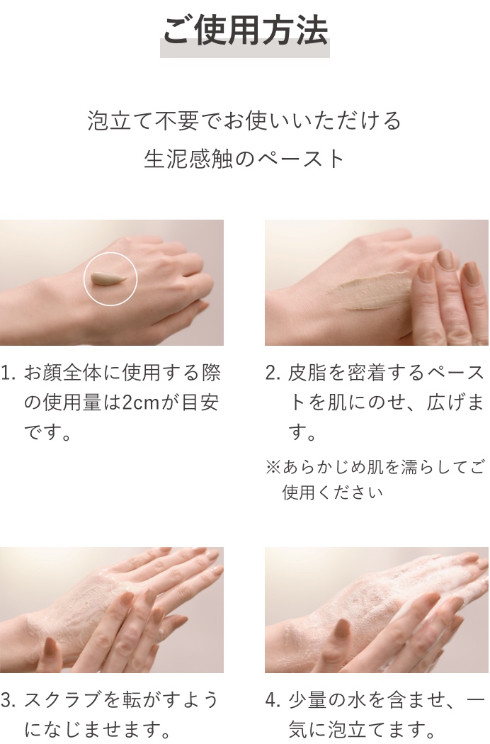 ご使用方法 泡立て不要でお使いいただける生泥感触のペースト 1.お顔全体に使用する際の使用量は2cmが目安です。 2.皮脂を密着するペーストを肌にのせ、広げます。※あらかじめ肌を濡らしてご使用ください。 3.スクラブを転がすようになじませます。 4.少量の水を含ませ、一気に泡立てます。