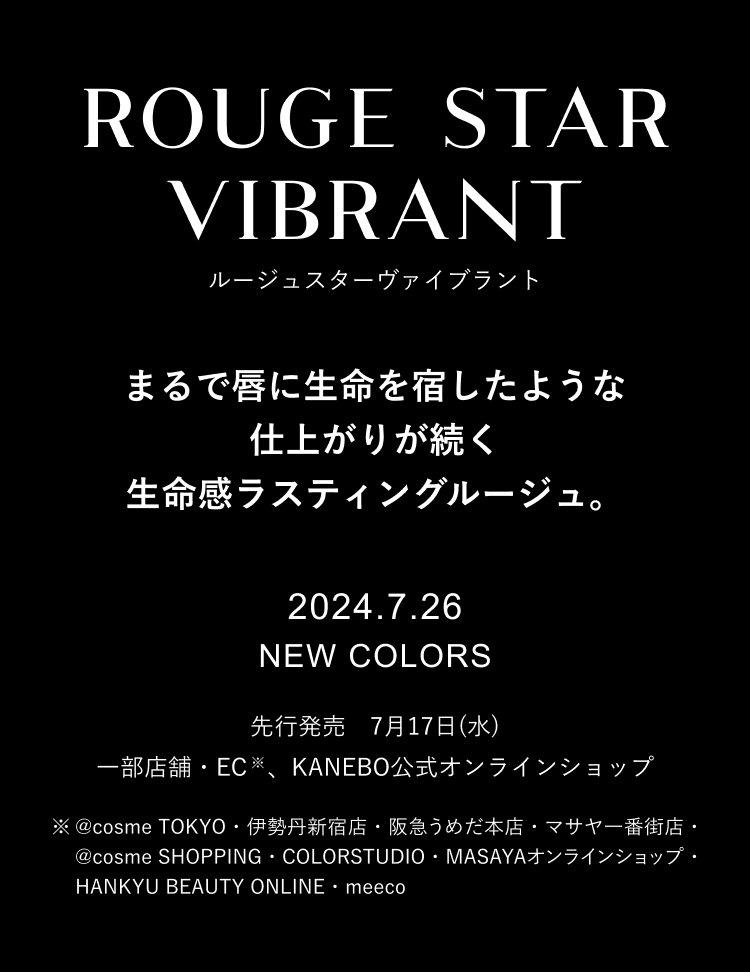 まるで唇に生命を宿したような仕上がりが続く 生命感ラスティングルージュ。 2024.7.26 NEW COLORS 先行発売　7月17日(水) 一部店舗・EC※、KANEBO公式オンラインショップ ※@cosme TOKYO・伊勢丹新宿店・阪急うめだ本店・マサヤ一番街店・@cosme SHOPPING・COLORSTUDIO・MASAYAオンラインショップ・HANKYU BEAUTY ONLINE・meeco