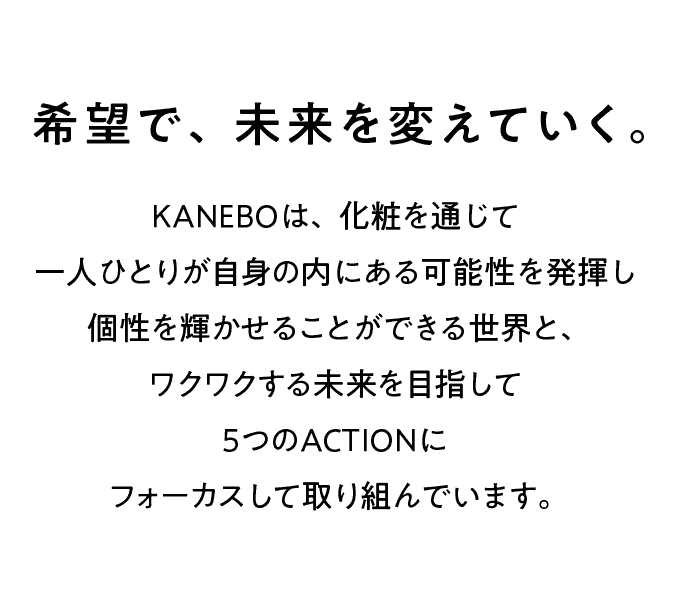 希望で、未来を変えていく。 KANEBOは、化粧を通じて一人ひとりが自身の内にある可能性を発揮し個性を輝かせることができる世界と、ワクワクする未来を目指して5つのActionsにフォーカスしてに取り組んでいます。
