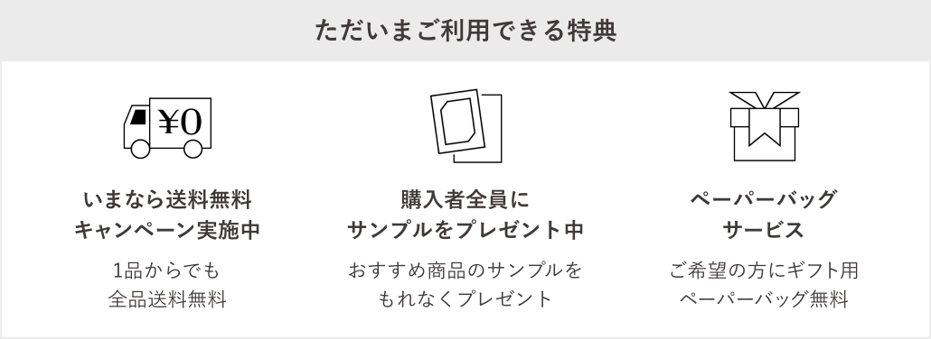 【ただいまご利用できる特典】1.いまなら送料無料キャンペーン実施中。1品からでも全品送料無料。2.おすすめのサンプルプレゼント中。購入者全員に新商品を含むサンプルプレゼント。3.ペーパーバッグサービス。ご希望の方にギフト用ペーパーバッグ無料。