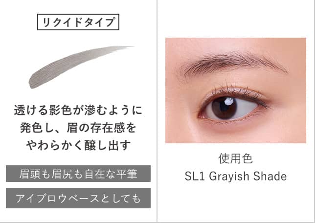 リクイドタイプ 透ける影色が滲むように発色し、眉の存在感をやわらかく醸し出す 眉頭も眉尻も自在な平筆 アイブロウベースとしても 使用色 SL1 Grayish Shade