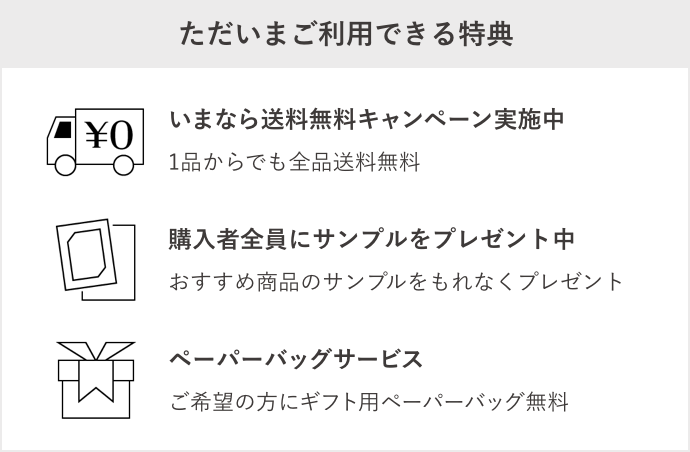 【ただいまご利用できる特典】1.いまなら送料無料キャンペーン実施中。1品からでも全品送料無料。2.おすすめのサンプルプレゼント中。購入者全員に新商品を含むサンプルプレゼント。3.ペーパーバッグサービス。ご希望の方にギフト用ペーパーバッグ無料。