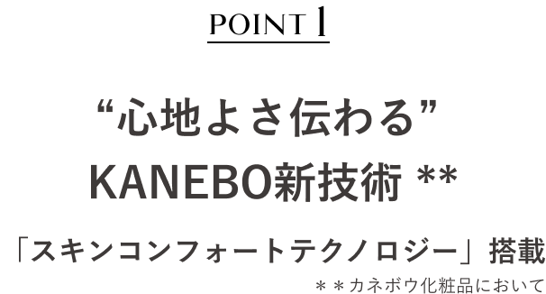 POINT1 “心地よさ伝わる” KANEBO新技術 * 「スキンコンフォートテクノロジー」搭載​ ＊＊カネボウ化粧品において