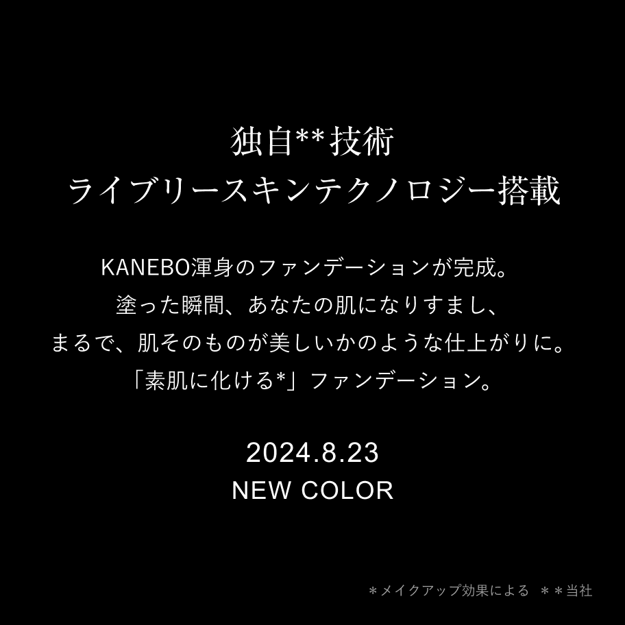 独自**技術  ライブリースキンテクノロジー搭載 KANEBO渾身のファンデーションが完成。塗った瞬間、あなたの肌になりすまし、まるで、肌そのものが美しいかのような仕上がりに。「素肌に化ける*」ファンデーション。 2024.8.23 NEW COLOR ＊メイクアップ効果による 　＊＊当社