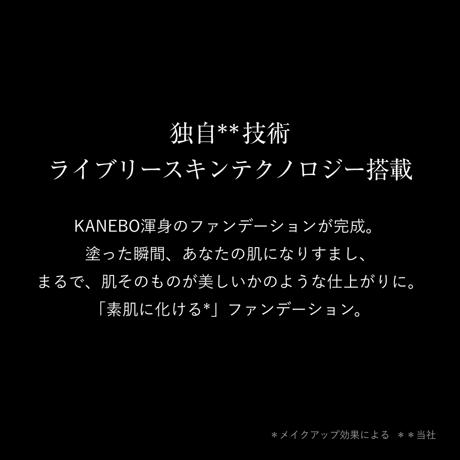 独自**技術 ライブリースキンテクノロジー搭載 KANEBO渾身のファンデーションが完成。塗った瞬間、あなたの肌になりすまし、まるで、肌そのものが美しいかのような仕上がりに。「素肌に化ける*」ファンデーション。 *メイクアップ効果による **当社