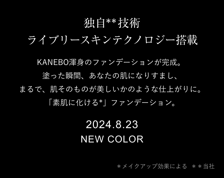 独自**技術  ライブリースキンテクノロジー搭載 KANEBO渾身のファンデーションが完成。塗った瞬間、あなたの肌になりすまし、まるで、肌そのものが美しいかのような仕上がりに。「素肌に化ける*」ファンデーション。 2024.8.23 NEW COLOR ＊メイクアップ効果による 　＊＊当社