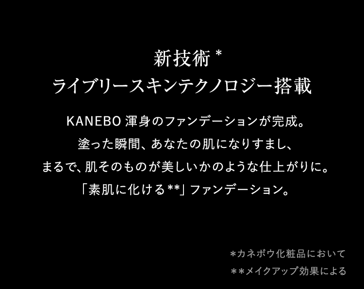 新技術*1  ライブリースキンテクノロジー搭載 KANEBO渾身のファンデーションが完成。塗った瞬間、あなたの肌になりすまし、まるで、肌そのものが美しいかのような仕上がりに。「素肌に化ける*2」ファンデーション。 ＊1カネボウ化粧品において ＊2メイクアップ効果による